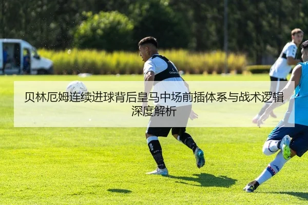 贝林厄姆连续进球背后皇马中场前插体系与战术逻辑深度解析