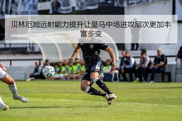 贝林厄姆远射能力提升让皇马中场进攻层次更加丰富多变