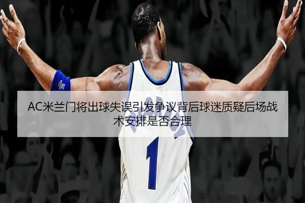 AC米兰门将出球失误引发争议背后球迷质疑后场战术安排是否合理