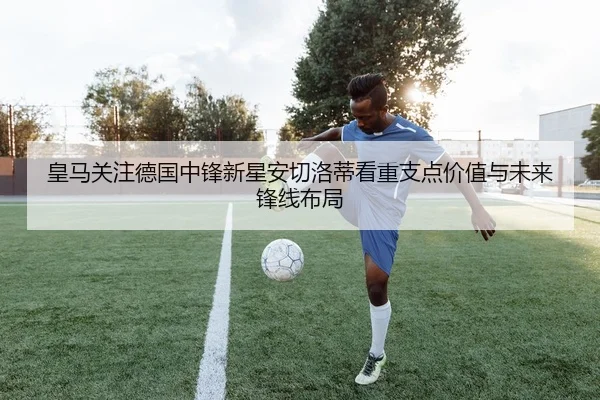 皇马关注德国中锋新星安切洛蒂看重支点价值与未来锋线布局